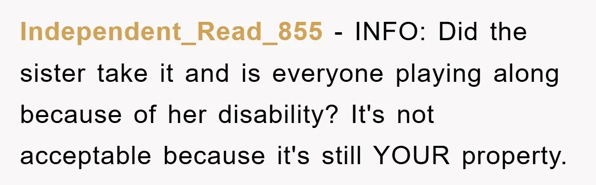 Independent_Read_855 − INFO: Did the sister take it and is everyone playing along because of her disability? It's not acceptable because it's still YOUR property.