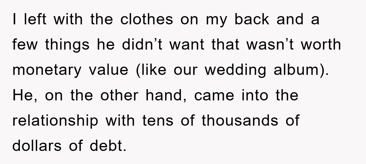 I left with the clothes on my back and a few things he didn’t want that wasn’t worth monetary value (like our wedding album). He, on the other hand, came...
