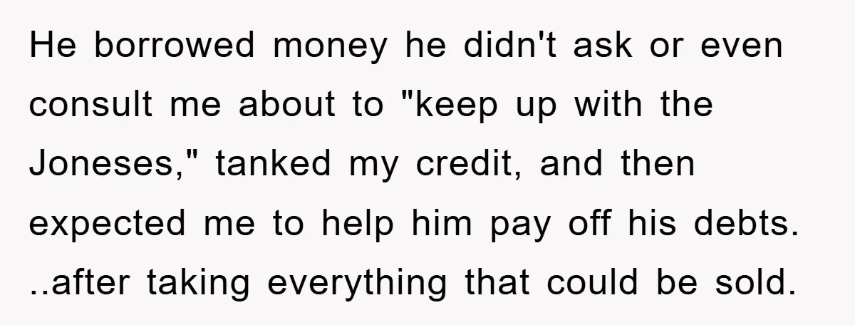 He borrowed money he didn't ask or even consult me about to "keep up with the Joneses," tanked my credit, and then expected me to help him pay off his...