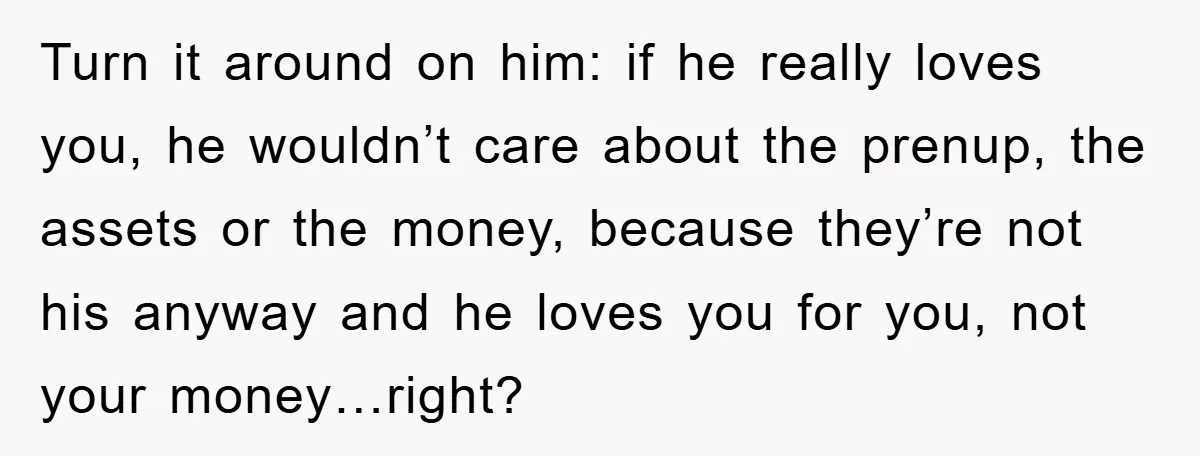 Turn it around on him: if he really loves you, he wouldn’t care about the prenup, the assets or the money, because they’re not his anyway and he loves you...