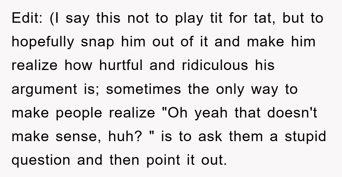 Edit: (I say this not to play tit for tat, but to hopefully snap him out of it and make him realize how hurtful and ridiculous his argument is; sometimes...