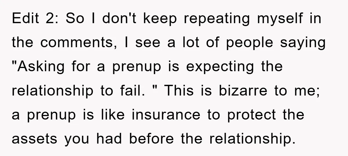 Edit 2: So I don't keep repeating myself in the comments, I see a lot of people saying "Asking for a prenup is expecting the relationship to fail. " This...