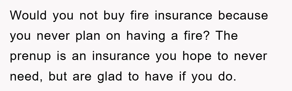Would you not buy fire insurance because you never plan on having a fire? The prenup is an insurance you hope to never need, but are glad to have if...