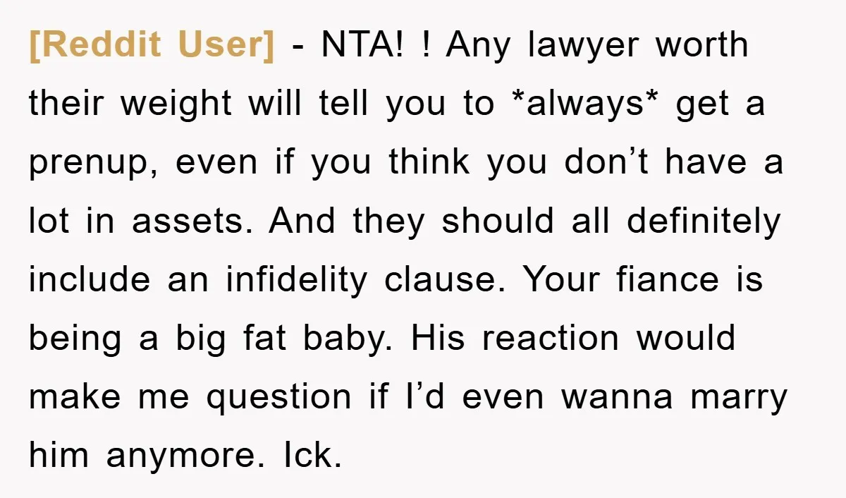 [Reddit User] − NTA! ! Any lawyer worth their weight will tell you to *always* get a prenup, even if you think you don’t have a lot in assets. And...