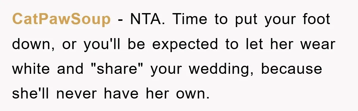 CatPawSoup − NTA. Time to put your foot down, or you'll be expected to let her wear white and "share" your wedding, because she'll never have her own.