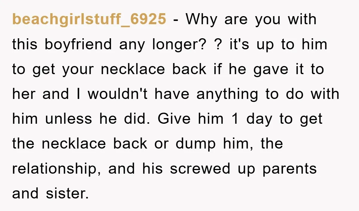 beachgirlstuff_6925 − Why are you with this boyfriend any longer? ? it's up to him to get your necklace back if he gave it to her and I wouldn't have...