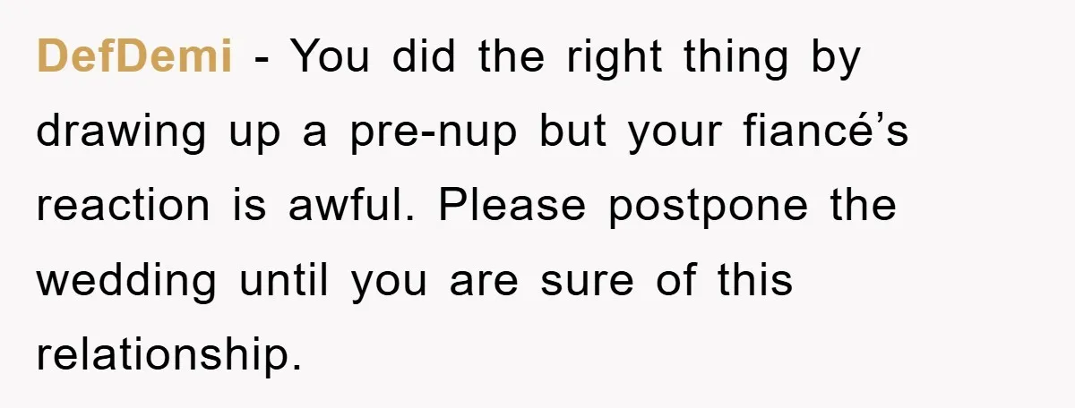DefDemi − You did the right thing by drawing up a pre-nup but your fiancé’s reaction is awful. Please postpone the wedding until you are sure of this relationship.