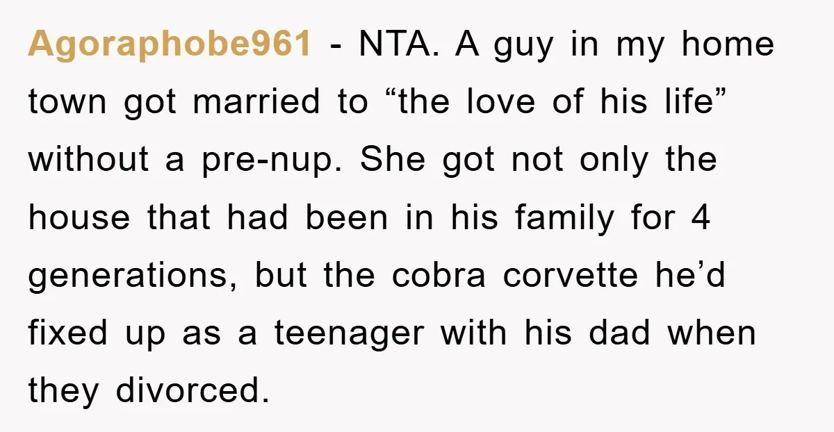 Agoraphobe961 − NTA. A guy in my home town got married to “the love of his life” without a pre-nup. She got not only the house that had been in...