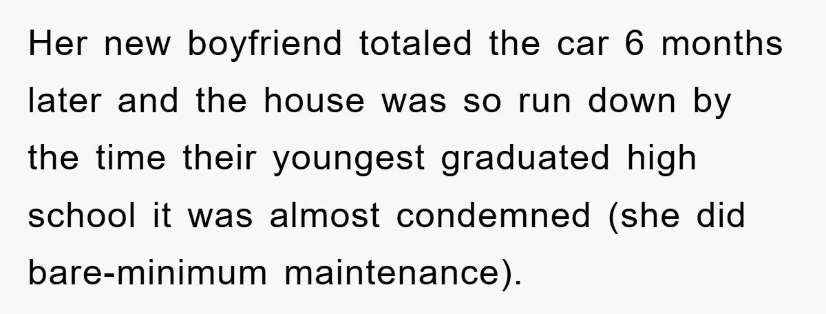 Her new boyfriend totaled the car 6 months later and the house was so run down by the time their youngest graduated high school it was almost condemned (she did...