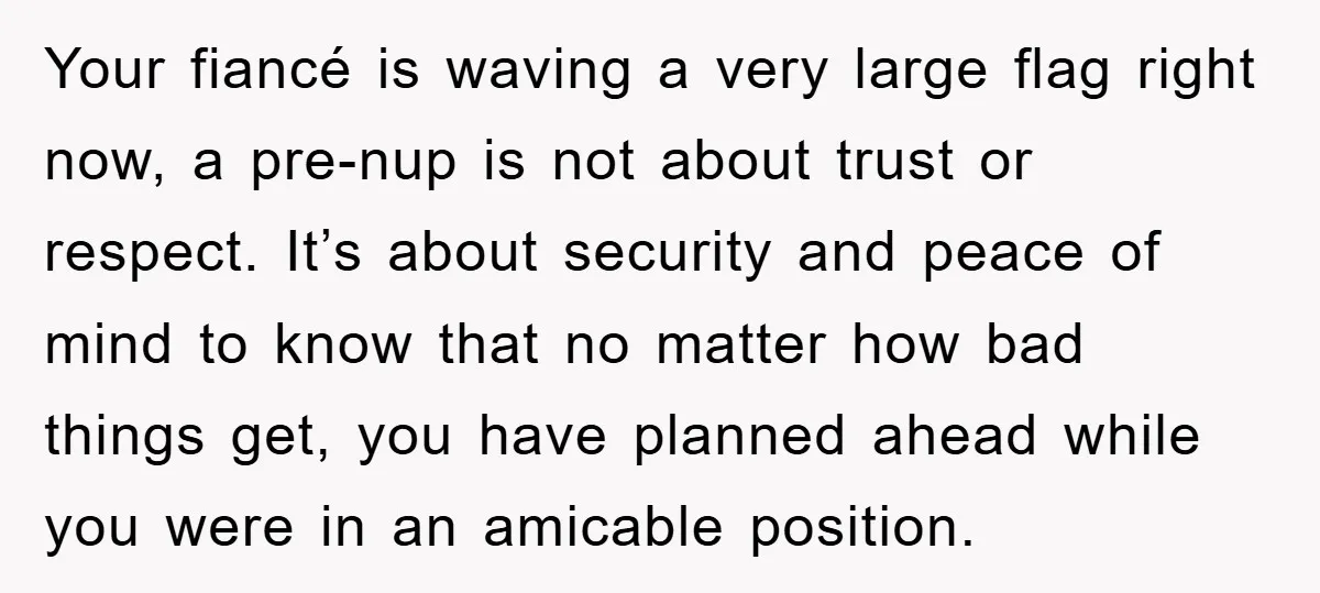 Your fiancé is waving a very large flag right now, a pre-nup is not about trust or respect. It’s about security and peace of mind to know that no matter...