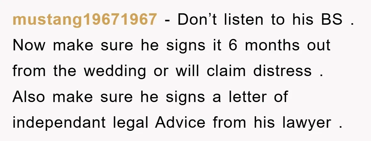 mustang19671967 − Don’t listen to his BS . Now make sure he signs it 6 months out from the wedding or will claim distress . Also make sure he signs...