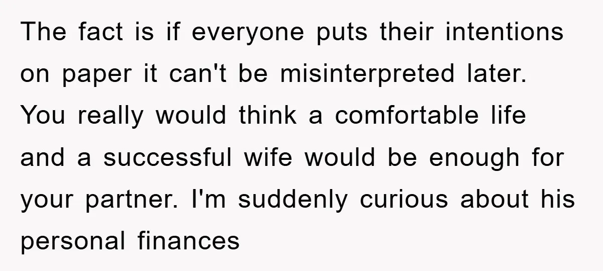 The fact is if everyone puts their intentions on paper it can't be misinterpreted later. You really would think a comfortable life and a successful wife would be enough for...