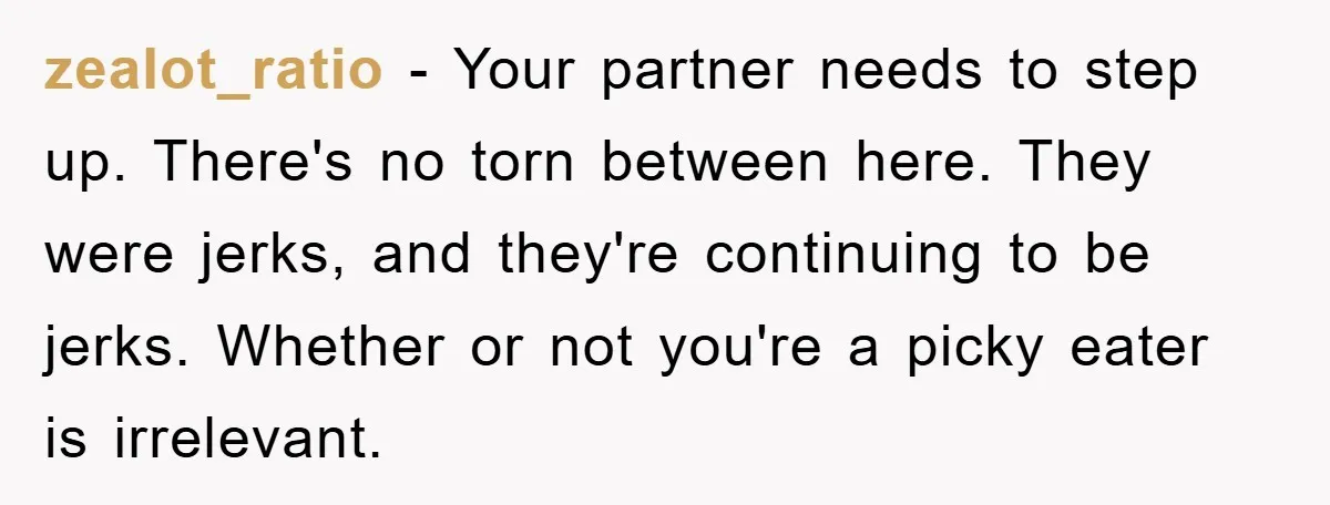 zealot_ratio - Your partner needs to step up. There's no torn between here. They were jerks, and they're continuing to be jerks. Whether or not you're a picky eater is...