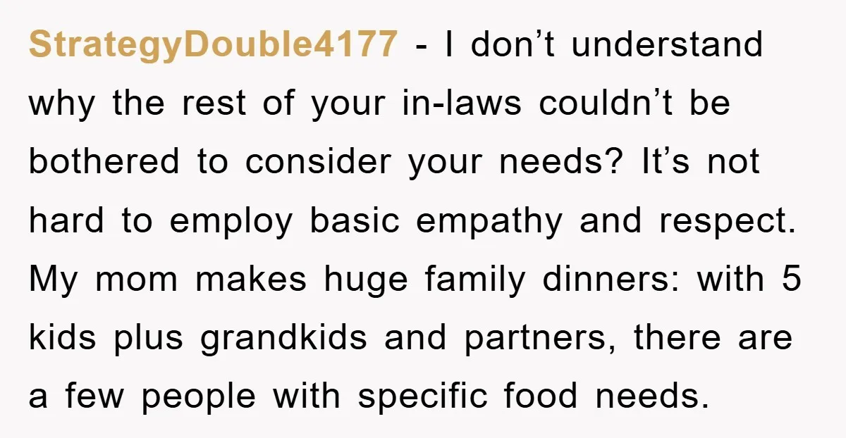 StrategyDouble4177 - I don’t understand why the rest of your in-laws couldn’t be bothered to consider your needs? It’s not hard to employ basic empathy and respect. My mom makes...