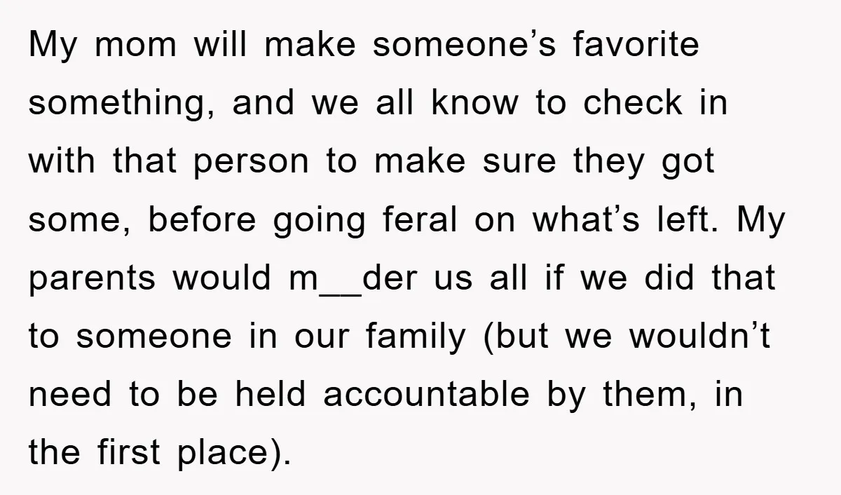 My mom will make someone’s favorite something, and we all know to check in with that person to make sure they got some, before going feral on what’s left. My...
