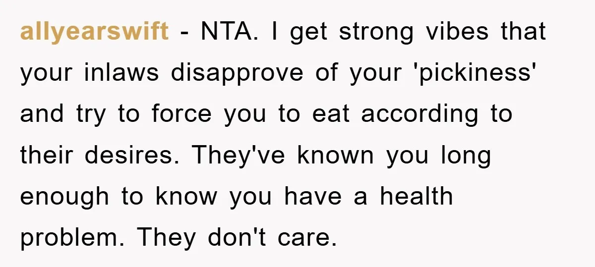 allyearswift - NTA. I get strong vibes that your inlaws disapprove of your 'pickiness' and try to force you to eat according to their desires. They've known you long enough...
