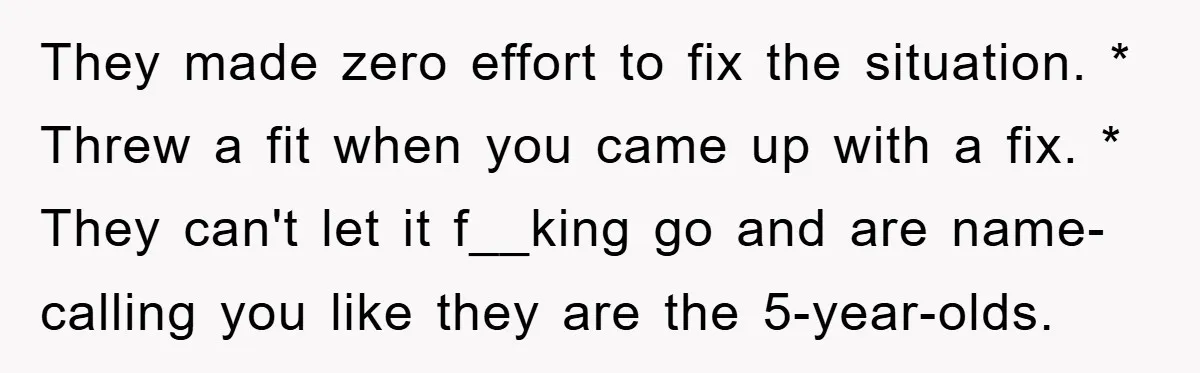 They made zero effort to fix the situation. * Threw a fit when you came up with a fix. * They can't let it f__king go and are name-calling you...