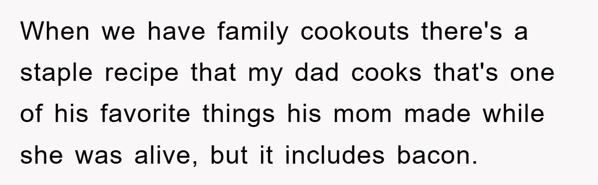 When we have family cookouts there's a staple recipe that my dad cooks that's one of his favorite things his mom made while she was alive, but it includes bacon.