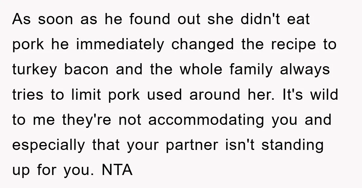 As soon as he found out she didn't eat pork he immediately changed the recipe to turkey bacon and the whole family always tries to limit pork used around her....
