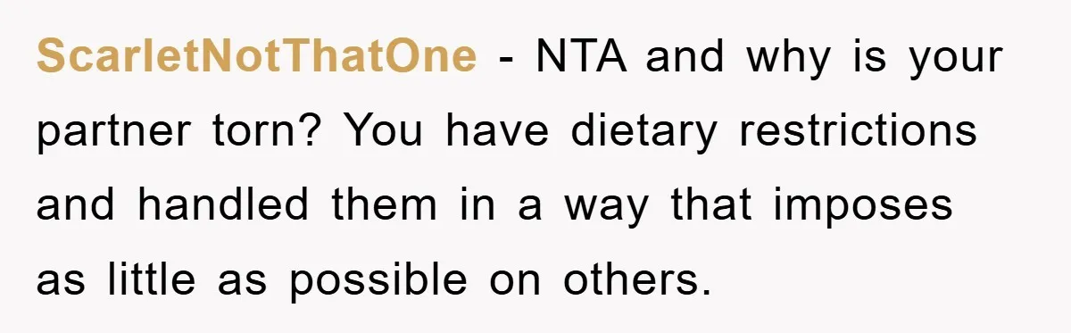 ScarletNotThatOne - NTA and why is your partner torn? You have dietary restrictions and handled them in a way that imposes as little as possible on others.