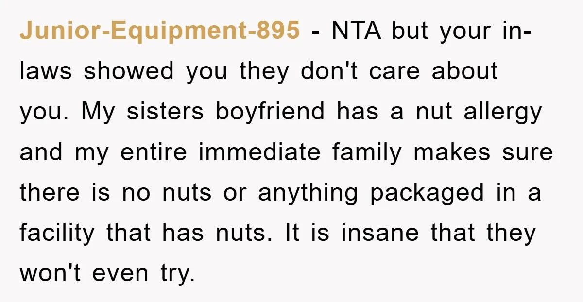 Junior-Equipment-895 - NTA but your in-laws showed you they don't care about you. My sisters boyfriend has a nut allergy and my entire immediate family makes sure there is no...