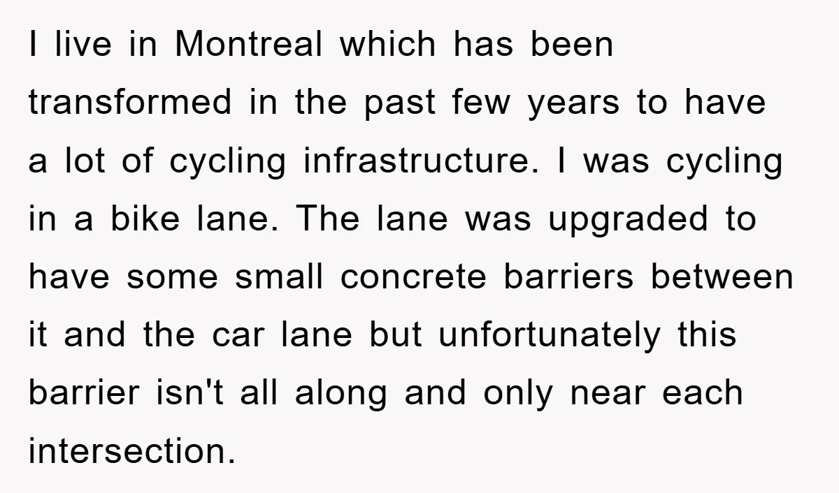 I live in Montreal which has been transformed in the past few years to have a lot of cycling infrastructure. I was cycling in a bike lane. The lane was...