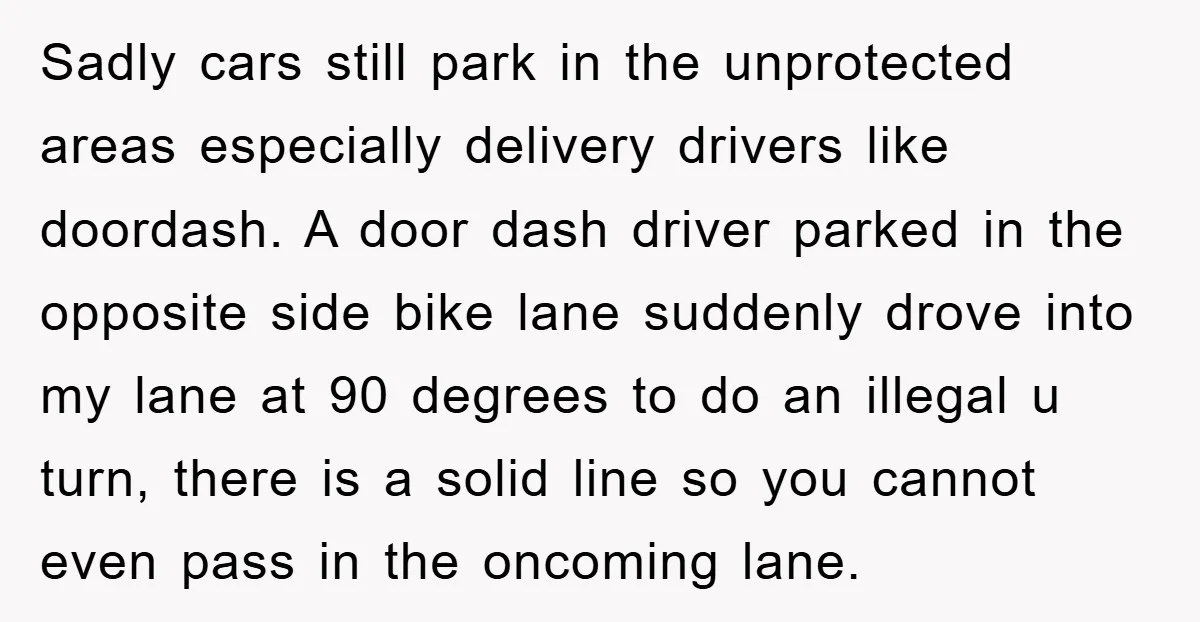 Sadly cars still park in the unprotected areas especially delivery drivers like doordash. A door dash driver parked in the opposite side bike lane suddenly drove into my lane at...