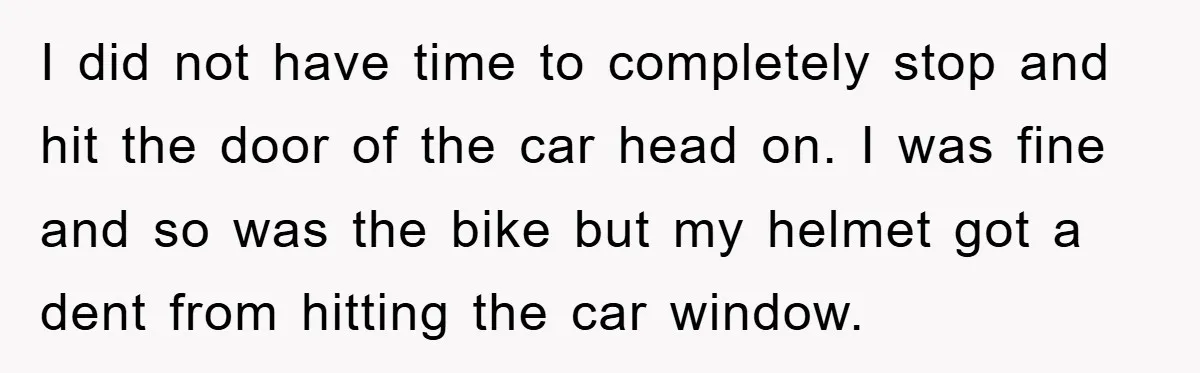 I did not have time to completely stop and hit the door of the car head on. I was fine and so was the bike but my helmet got a...