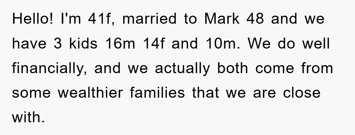 Hello! I'm 41f, married to Mark 48 and we have 3 kids 16m 14f and 10m. We do well financially, and we actually both come from some wealthier families that...