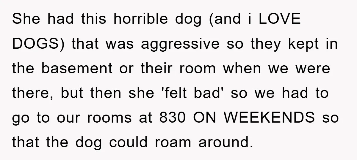 She had this horrible dog (and i LOVE DOGS) that was aggressive so they kept in the basement or their room when we were there, but then she 'felt bad'...