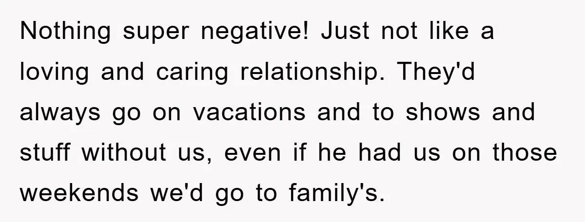 Nothing super negative! Just not like a loving and caring relationship. They'd always go on vacations and to shows and stuff without us, even if he had us on those...
