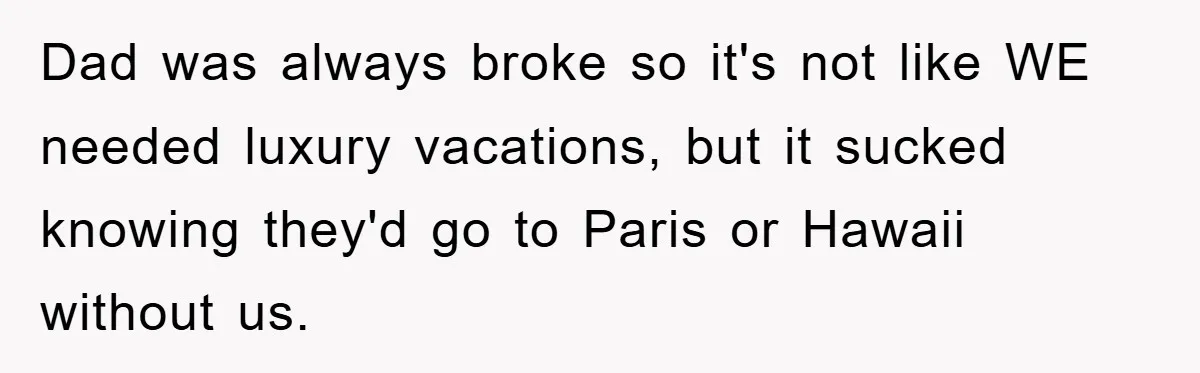 Dad was always broke so it's not like WE needed luxury vacations, but it sucked knowing they'd go to Paris or Hawaii without us.