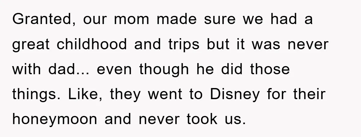 Granted, our mom made sure we had a great childhood and trips but it was never with dad... even though he did those things. Like, they went to Disney for...