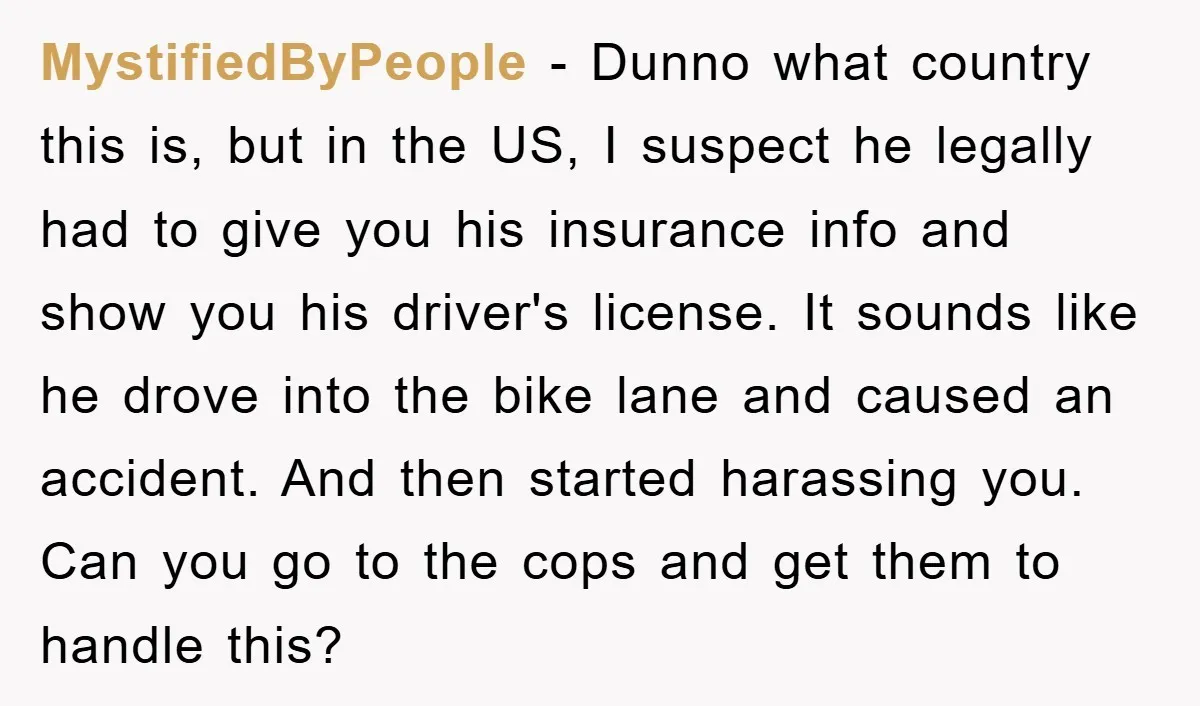 MystifiedByPeople − Dunno what country this is, but in the US, I suspect he legally had to give you his insurance info and show you his driver's license. It sounds...