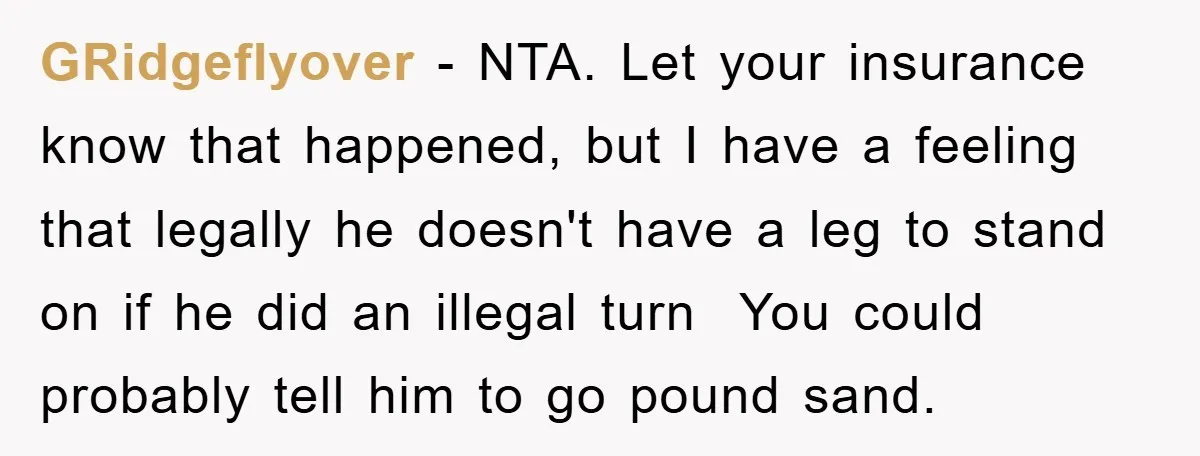 GRidgeflyover − NTA. Let your insurance know that happened, but I have a feeling that legally he doesn't have a leg to stand on if he did an illegal turn...
