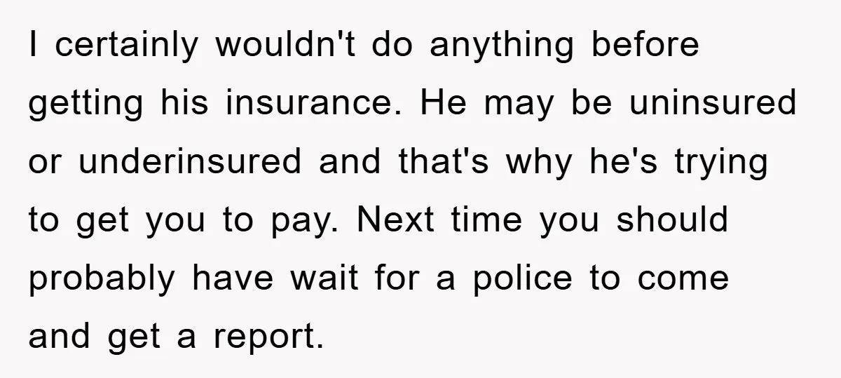 I certainly wouldn't do anything before getting his insurance. He may be uninsured or underinsured and that's why he's trying to get you to pay. Next time you should probably...