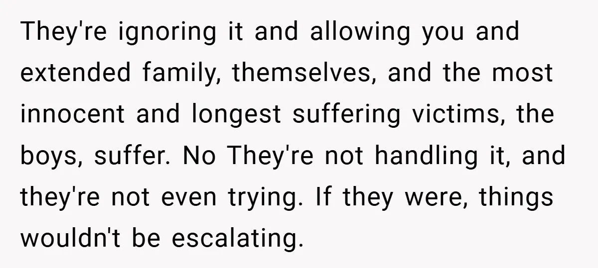 They're ignoring it and allowing you and extended family, themselves, and the most innocent and longest suffering victims, the boys, suffer. No They're not handling it, and they're not even...