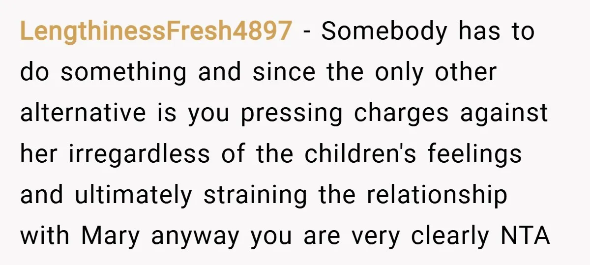LengthinessFresh4897 − Somebody has to do something and since the only other alternative is you pressing charges against her irregardless of the children's feelings and ultimately straining the relationship with...