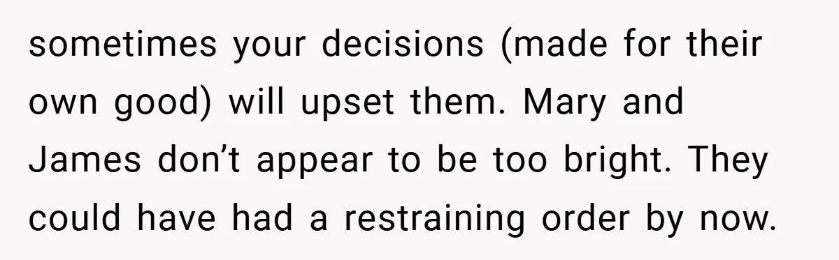 sometimes your decisions (made for their own good) will upset them. Mary and James don’t appear to be too bright. They could have had a restraining order by now.