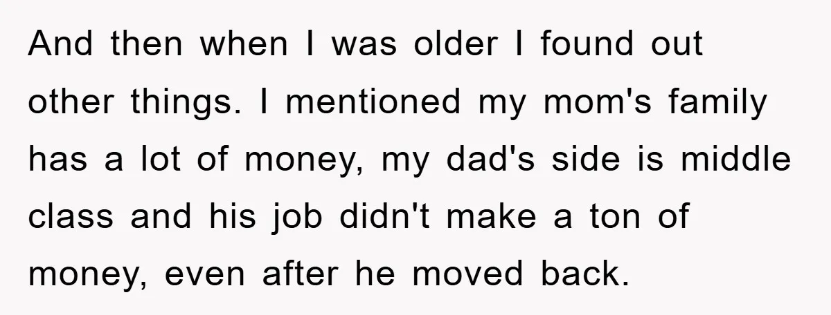 And then when I was older I found out other things. I mentioned my mom's family has a lot of money, my dad's side is middle class and his job...