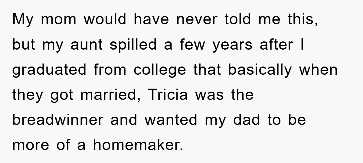 My mom would have never told me this, but my aunt spilled a few years after I graduated from college that basically when they got married, Tricia was the breadwinner...