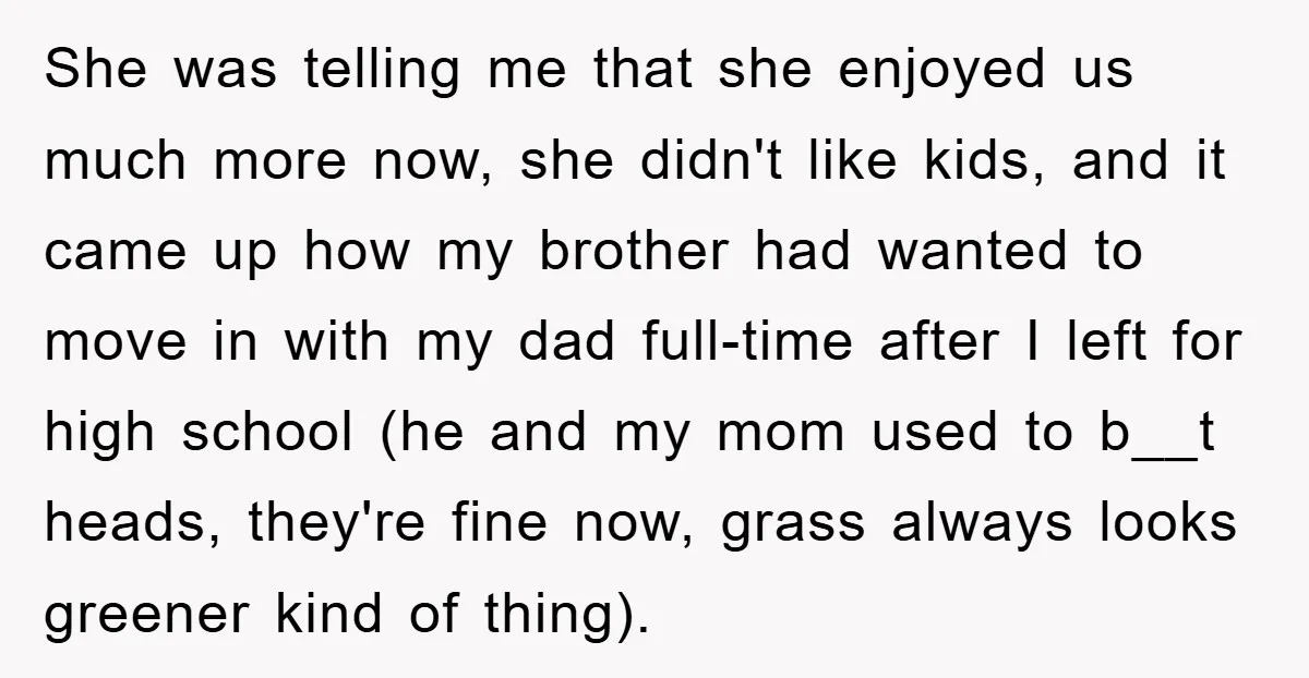 She was telling me that she enjoyed us much more now, she didn't like kids, and it came up how my brother had wanted to move in with my dad...