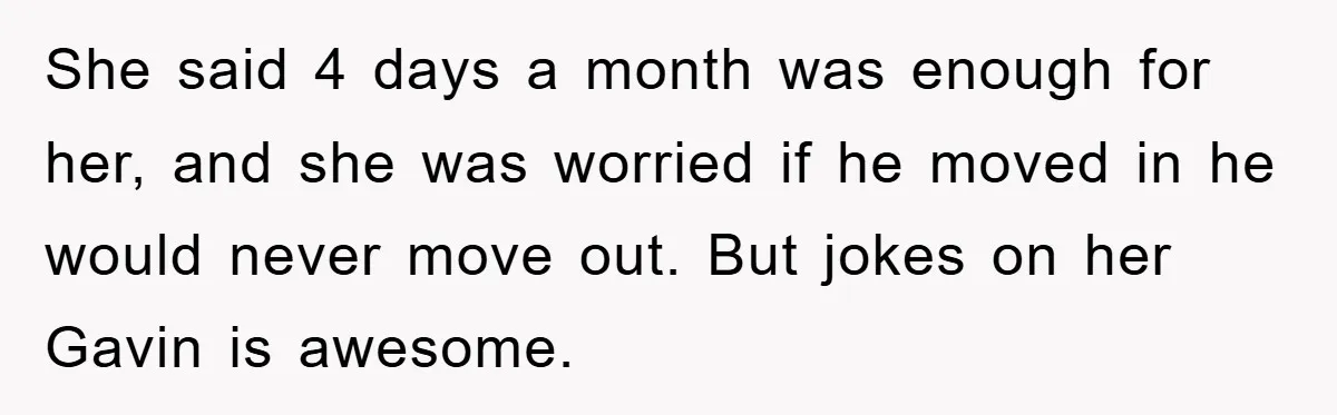 She said 4 days a month was enough for her, and she was worried if he moved in he would never move out. But jokes on her Gavin is awesome.