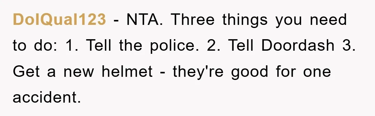 DoIQual123 − NTA. Three things you need to do: 1. Tell the police. 2. Tell Doordash 3. Get a new helmet - they're good for one accident.