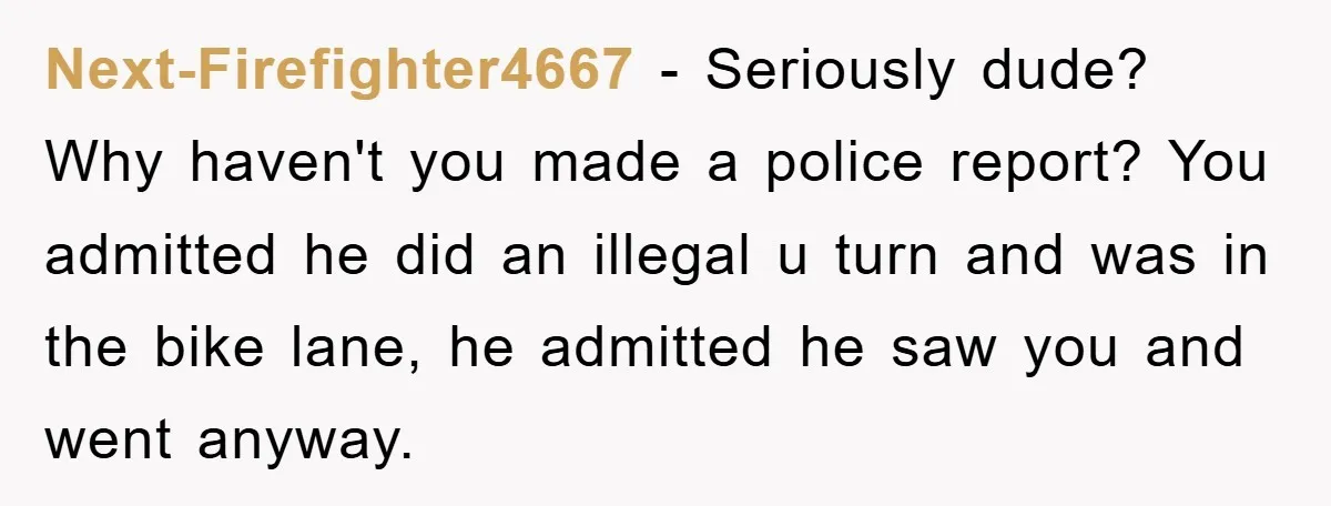Next-Firefighter4667 − Seriously dude? Why haven't you made a police report? You admitted he did an illegal u turn and was in the bike lane, he admitted he saw you...