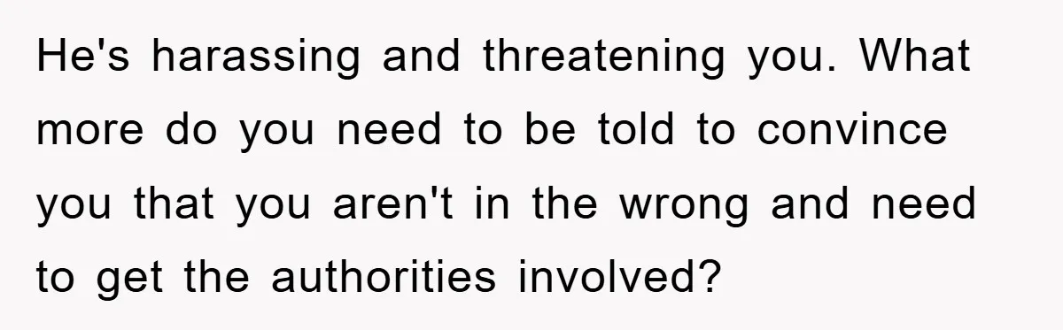He's harassing and threatening you. What more do you need to be told to convince you that you aren't in the wrong and need to get the authorities involved?
