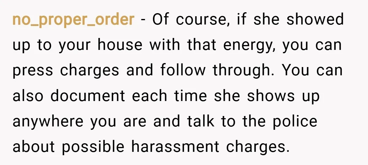 no_proper_order − Of course, if she showed up to your house with that energy, you can press charges and follow through. You can also document each time she shows up...