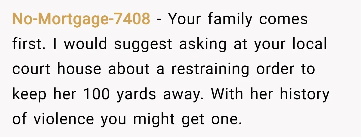 No-Mortgage-7408 − Your family comes first. I would suggest asking at your local court house about a restraining order to keep her 100 yards away. With her history of violence...
