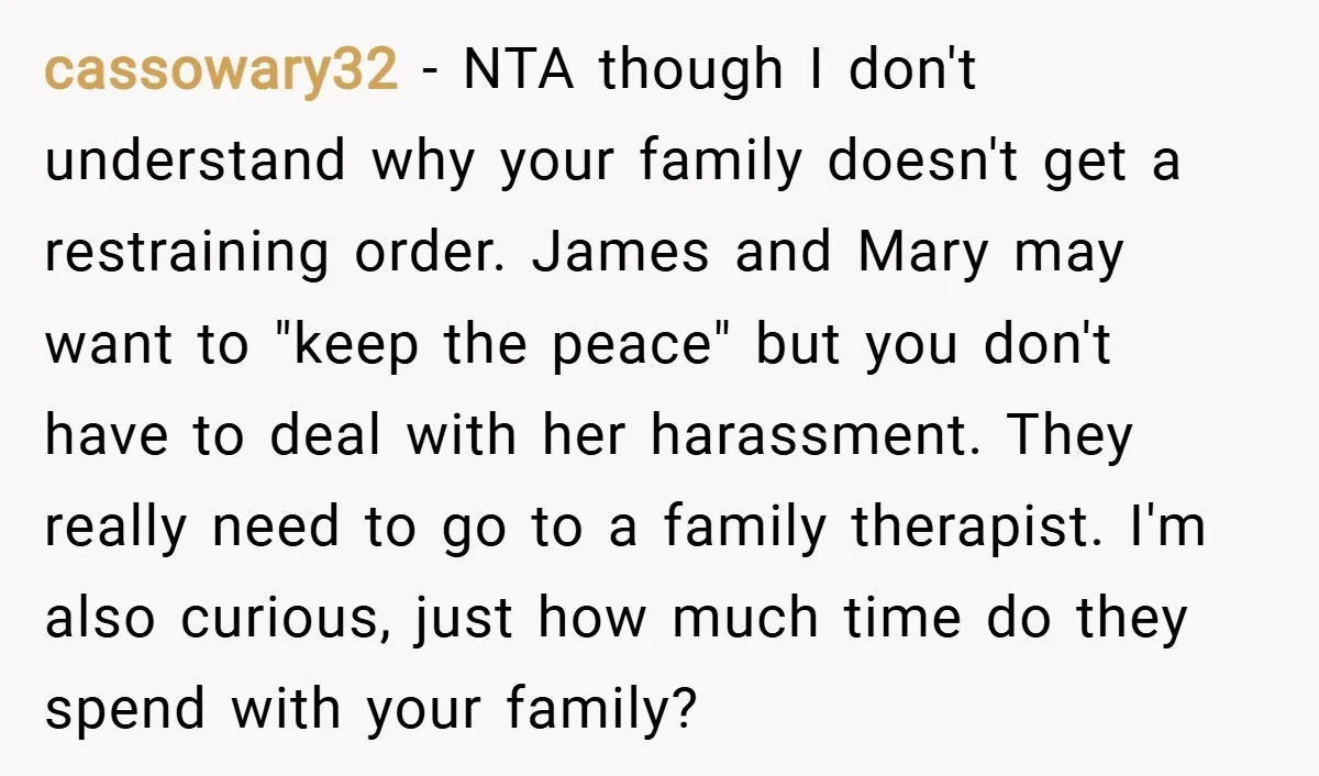 cassowary32 − NTA though I don't understand why your family doesn't get a restraining order. James and Mary may want to "keep the peace" but you don't have to deal...