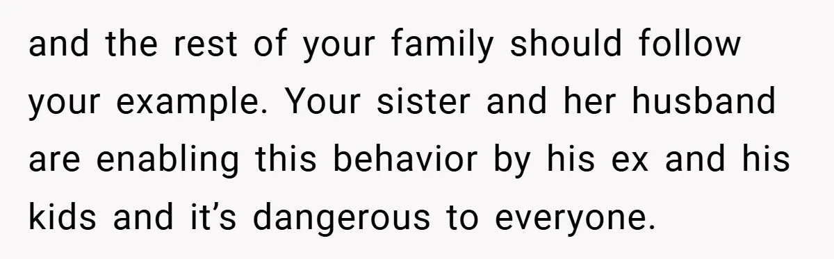 and the rest of your family should follow your example. Your sister and her husband are enabling this behavior by his ex and his kids and it’s dangerous to everyone.